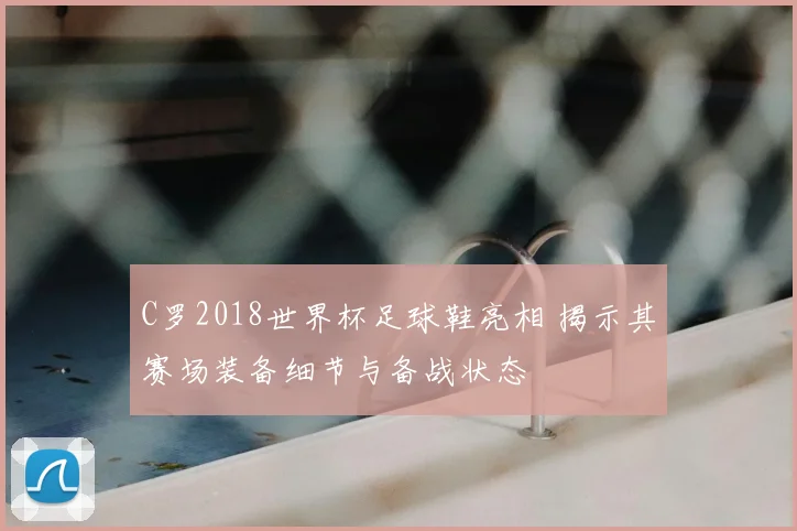 C罗2018世界杯足球鞋亮相 揭示其赛场装备细节与备战状态