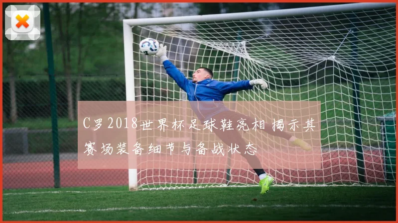 C罗2018世界杯足球鞋亮相 揭示其赛场装备细节与备战状态