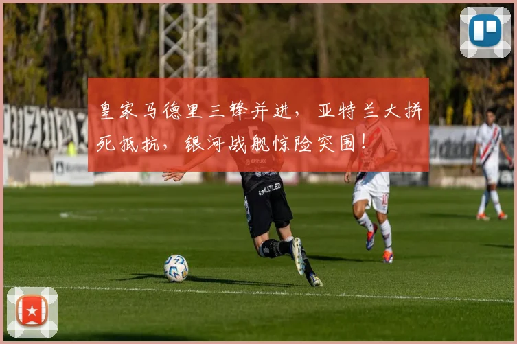 皇家马德里三锋并进，亚特兰大拼死抵抗，银河战舰惊险突围！