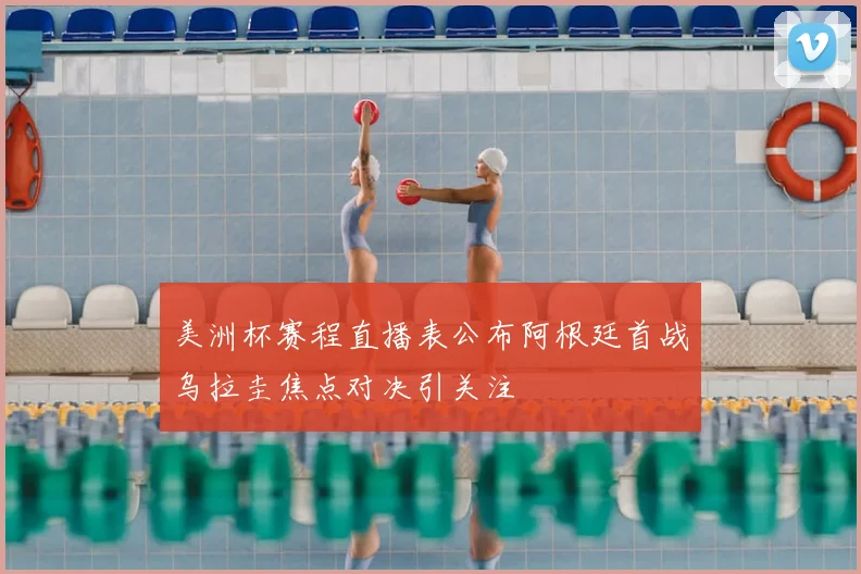 美洲杯赛程直播表公布阿根廷首战乌拉圭焦点对决引关注