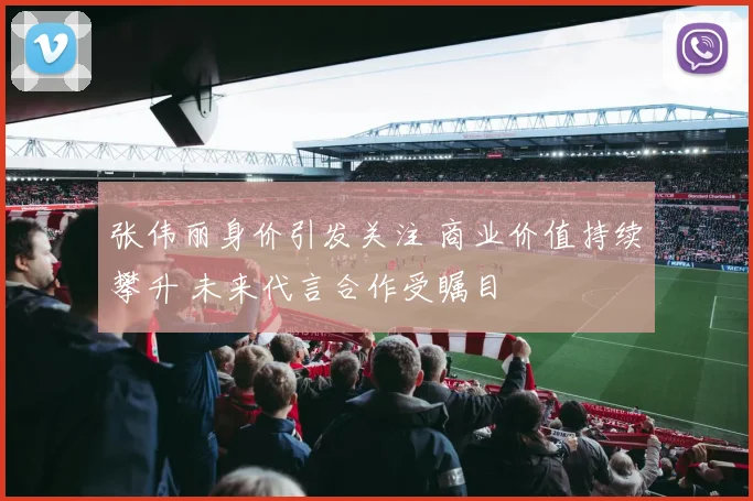 张伟丽身价引发关注 商业价值持续攀升 未来代言合作受瞩目