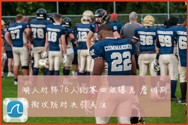 湖人对阵76人比赛回放曝光 詹姆斯领衔攻防对决引关注