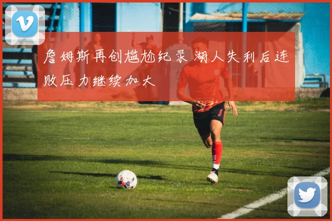 詹姆斯再创尴尬纪录 湖人失利后连败压力继续加大