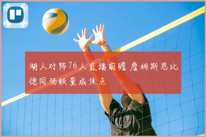 湖人对阵76人直播前瞻 詹姆斯恩比德同场较量成焦点