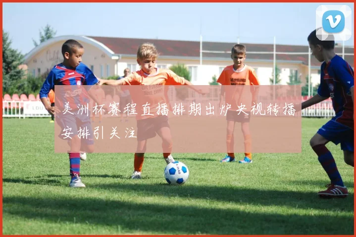 美洲杯赛程直播排期出炉央视转播安排引关注