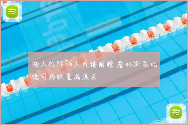 湖人对阵76人直播前瞻 詹姆斯恩比德同场较量成焦点