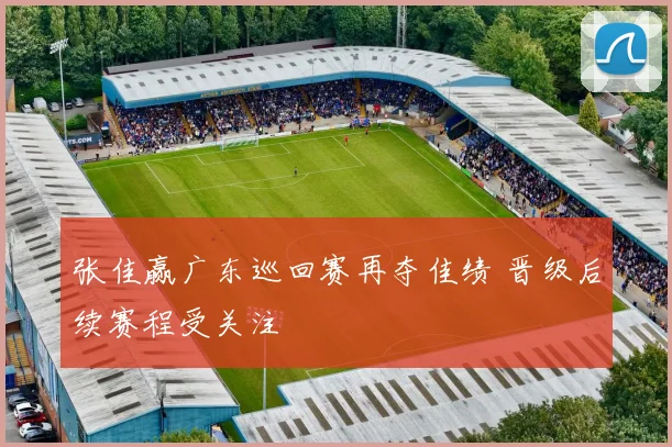 张佳赢广东巡回赛再夺佳绩 晋级后续赛程受关注