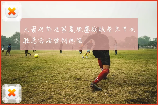 火箭对阵活塞夏联鏖战胶着末节决胜悬念延续到终场