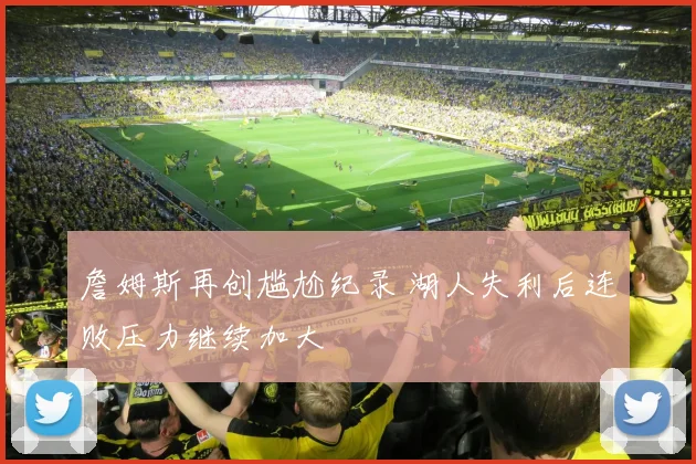 詹姆斯再创尴尬纪录 湖人失利后连败压力继续加大